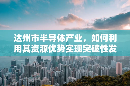 达州市半导体产业，如何利用其资源优势实现突破性发展？