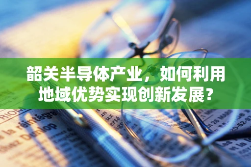 韶关半导体产业，如何利用地域优势实现创新发展？