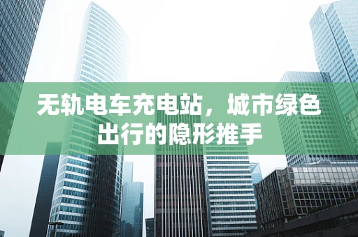 无轨电车充电站，城市绿色出行的隐形推手