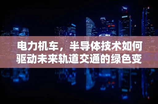 电力机车，半导体技术如何驱动未来轨道交通的绿色变革？