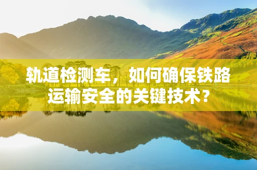 轨道检测车，如何确保铁路运输安全的关键技术？