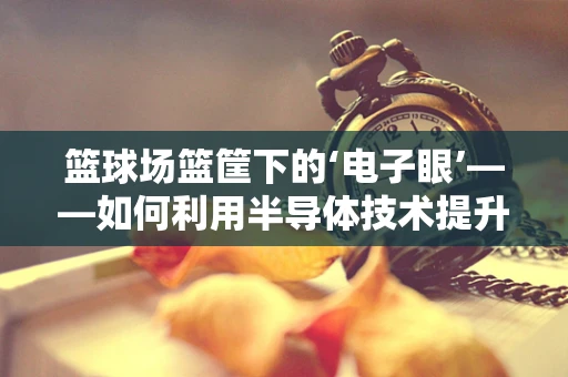 篮球场篮筐下的‘电子眼’——如何利用半导体技术提升篮球比赛的精准性？