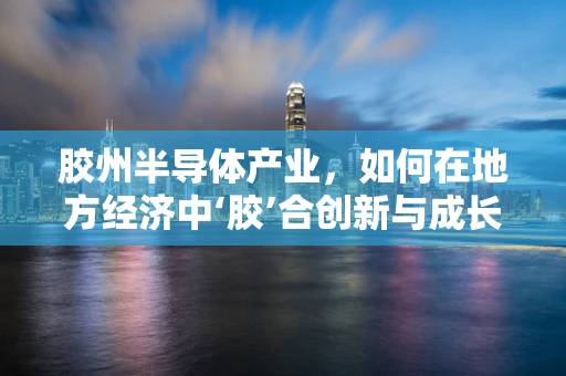 胶州半导体产业，如何在地方经济中‘胶’合创新与成长？