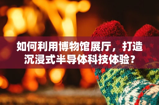 如何利用博物馆展厅，打造沉浸式半导体科技体验？
