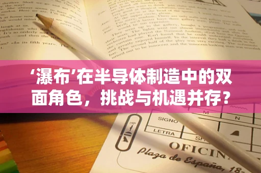 ‘瀑布’在半导体制造中的双面角色，挑战与机遇并存？
