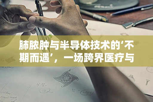 肺脓肿与半导体技术的‘不期而遇’，一场跨界医疗与科技的对话