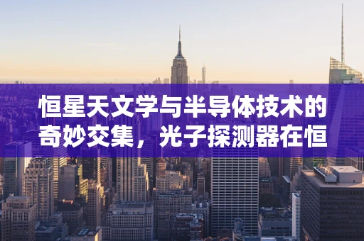 恒星天文学与半导体技术的奇妙交集，光子探测器在恒星观测中的关键作用