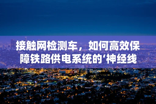 接触网检测车，如何高效保障铁路供电系统的‘神经线’？