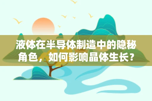 液体在半导体制造中的隐秘角色，如何影响晶体生长？
