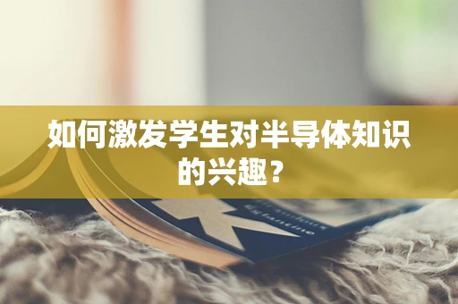 如何激发学生对半导体知识的兴趣？