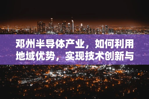 邓州半导体产业，如何利用地域优势，实现技术创新与产业升级？