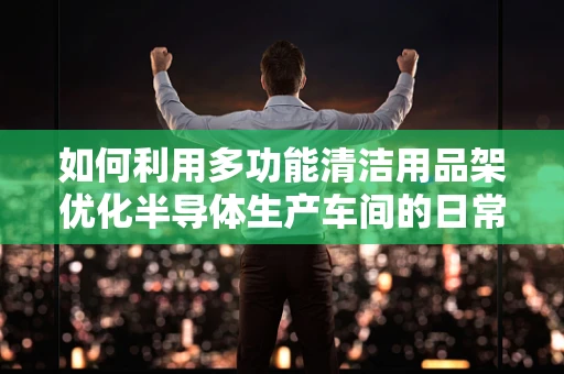 如何利用多功能清洁用品架优化半导体生产车间的日常维护？