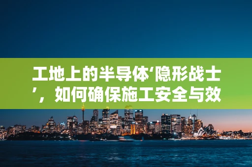 工地上的半导体‘隐形战士’，如何确保施工安全与效率？