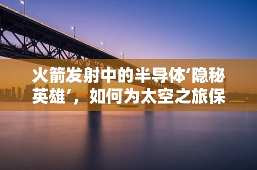 火箭发射中的半导体‘隐秘英雄’，如何为太空之旅保驾护航？