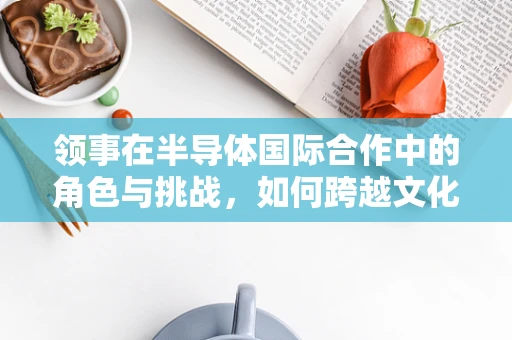 领事在半导体国际合作中的角色与挑战，如何跨越文化与法律的鸿沟？