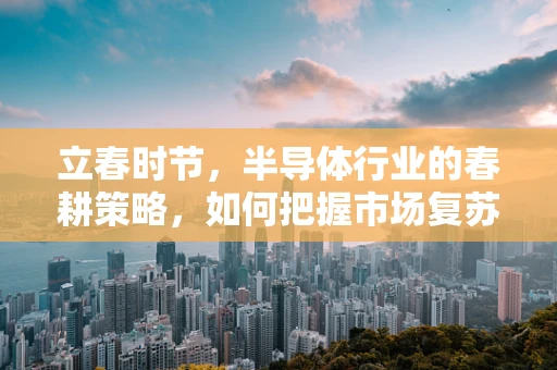 立春时节，半导体行业的春耕策略，如何把握市场复苏的先机？