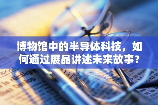 博物馆中的半导体科技，如何通过展品讲述未来故事？