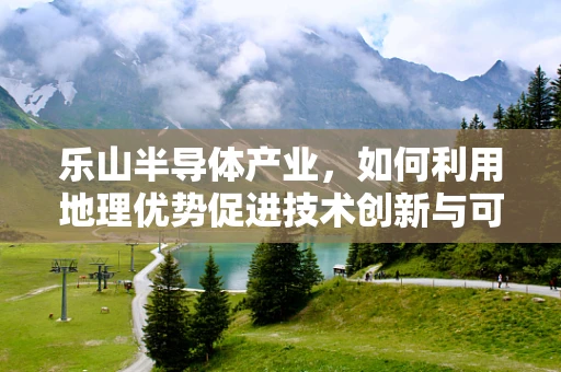 乐山半导体产业，如何利用地理优势促进技术创新与可持续发展？