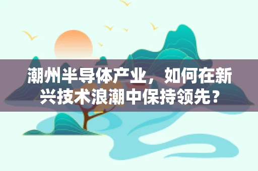 潮州半导体产业，如何在新兴技术浪潮中保持领先？