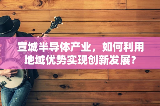 宣城半导体产业，如何利用地域优势实现创新发展？