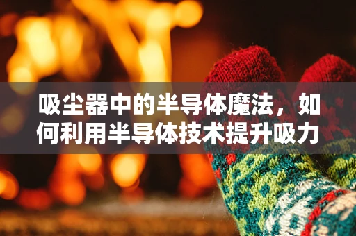 吸尘器中的半导体魔法，如何利用半导体技术提升吸力与能效？