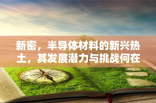 新密，半导体材料的新兴热土，其发展潜力与挑战何在？