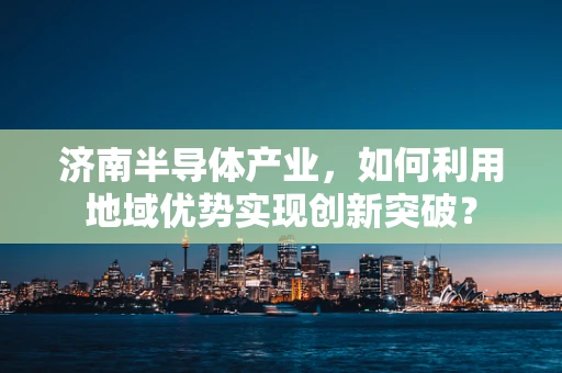济南半导体产业，如何利用地域优势实现创新突破？