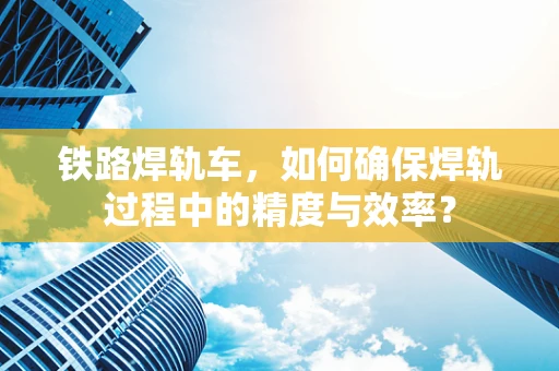 铁路焊轨车，如何确保焊轨过程中的精度与效率？