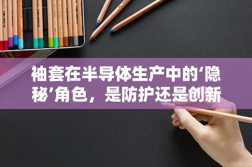 袖套在半导体生产中的‘隐秘’角色，是防护还是创新？