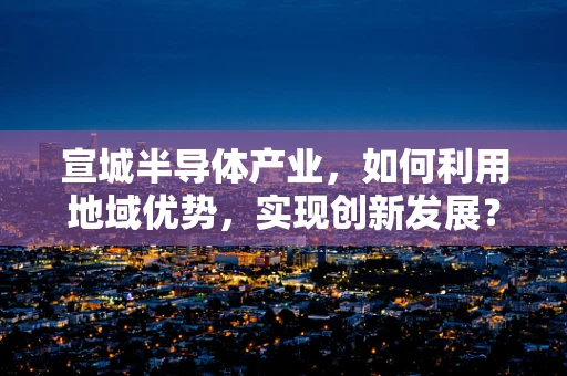 宣城半导体产业，如何利用地域优势，实现创新发展？