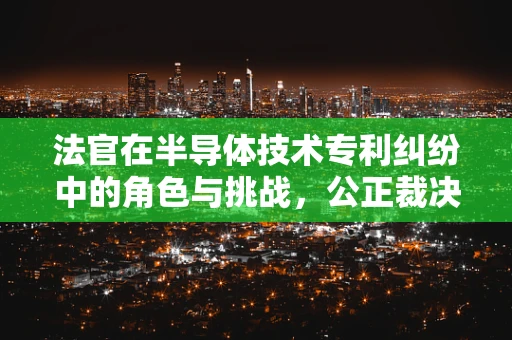 法官在半导体技术专利纠纷中的角色与挑战，公正裁决的科技迷宫？