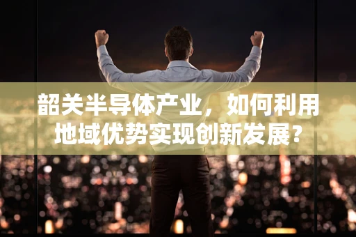 韶关半导体产业，如何利用地域优势实现创新发展？