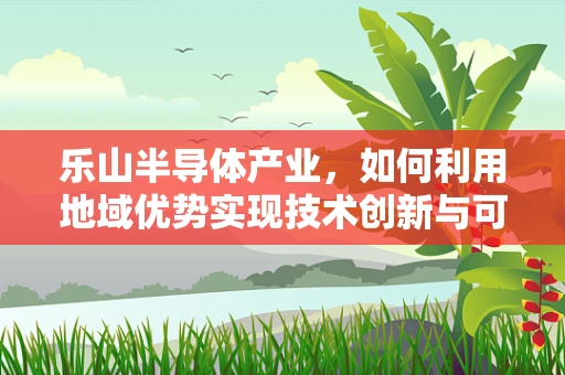 乐山半导体产业，如何利用地域优势实现技术创新与可持续发展？