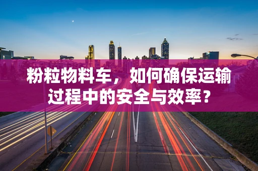 粉粒物料车，如何确保运输过程中的安全与效率？