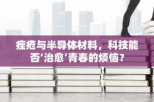 痤疮与半导体材料，科技能否‘治愈’青春的烦恼？
