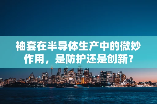 袖套在半导体生产中的微妙作用，是防护还是创新？