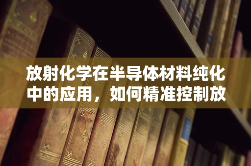 放射化学在半导体材料纯化中的应用，如何精准控制放射性杂质？