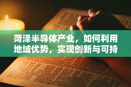 菏泽半导体产业，如何利用地域优势，实现创新与可持续发展？