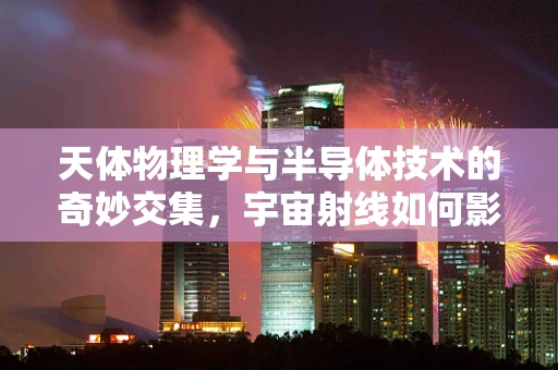 天体物理学与半导体技术的奇妙交集，宇宙射线如何影响半导体器件？