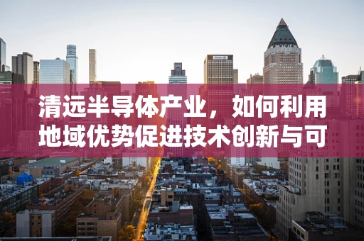 清远半导体产业，如何利用地域优势促进技术创新与可持续发展？