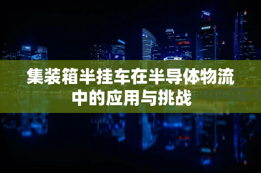 集装箱半挂车在半导体物流中的应用与挑战