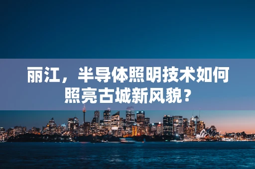 丽江，半导体照明技术如何照亮古城新风貌？
