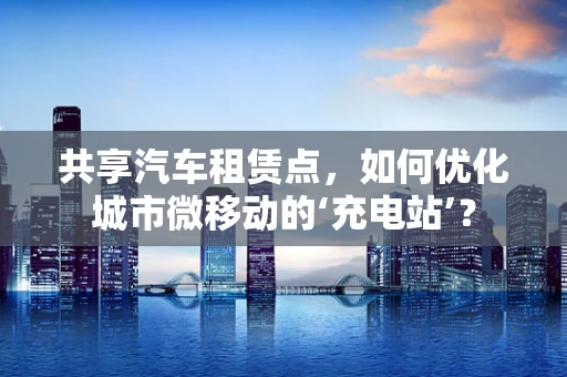 共享汽车租赁点，如何优化城市微移动的‘充电站’？