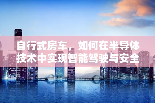 自行式房车，如何在半导体技术中实现智能驾驶与安全保障？