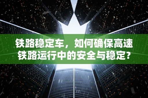 铁路稳定车，如何确保高速铁路运行中的安全与稳定？