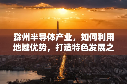滁州半导体产业，如何利用地域优势，打造特色发展之路？