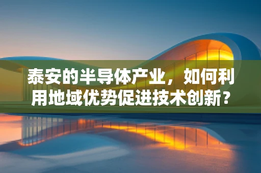 泰安的半导体产业，如何利用地域优势促进技术创新？