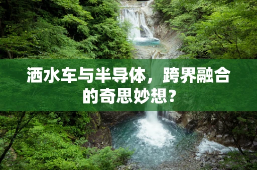 洒水车与半导体，跨界融合的奇思妙想？