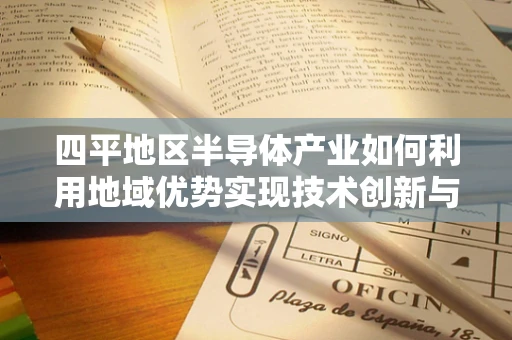 四平地区半导体产业如何利用地域优势实现技术创新与产业升级？