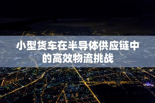 小型货车在半导体供应链中的高效物流挑战